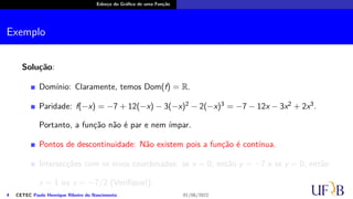 Esboço do Gráfico de uma Função
Exemplo
Solução:
Domínio: Claramente, temos Dom(f) = R.
Paridade: f(−x) = −7 + 12(−x) − 3(−x)2 − 2(−x)3 = −7 − 12x − 3x2 + 2x3.
Portanto, a função não é par e nem ímpar.
Pontos de descontinuidade: Não existem pois a função é contínua.
Intersecções com os eixos coordenados: se x = 0, então y = −7 e se y = 0, então
x = 1 ou x = −7/2 (Verifique!);
4 CETEC Paulo Henrique Ribeiro do Nascimento 01/06/2022
 
