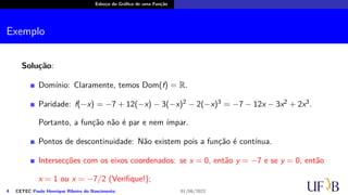 Esboço do Gráfico de uma Função
Exemplo
Solução:
Domínio: Claramente, temos Dom(f) = R.
Paridade: f(−x) = −7 + 12(−x) − 3(−x)2 − 2(−x)3 = −7 − 12x − 3x2 + 2x3.
Portanto, a função não é par e nem ímpar.
Pontos de descontinuidade: Não existem pois a função é contínua.
Intersecções com os eixos coordenados: se x = 0, então y = −7 e se y = 0, então
x = 1 ou x = −7/2 (Verifique!);
4 CETEC Paulo Henrique Ribeiro do Nascimento 01/06/2022
 