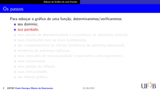 Esboço do Gráfico de uma Função
Os passos
Para esboçar o gráfico de uma função, determinaremos/verificaremos:
seu domínio;
sua paridade;
seus pontos de descontinuidade e a existência de assíntotas verticais;
suas interseções com os eixos coordenados;
seu comportamento no infinito (existência de assíntota horizontal);
existência de assíntotas oblíquas;
seus intervalos de monotonicidade (crescimento e decrescimento);
seus extremantes;
seus pontos de inflexão
suas concavidades;
seu esboço gráfico.
2 CETEC Paulo Henrique Ribeiro do Nascimento 01/06/2022
 