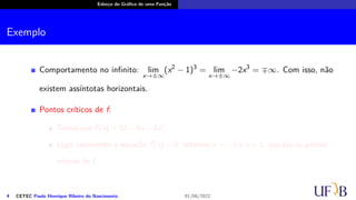 Esboço do Gráfico de uma Função
Exemplo
Comportamento no infinito: lim
x→±∞
(x2
− 1)3
= lim
x→±∞
−2x3
= ∓∞. Com isso, não
existem assíntotas horizontais.
Pontos críticos de f:
Temos que f′
(x) = 12 − 6x − 6x2
.
Logo, resolvendo a equação f′
(x) = 0, obtemos x = −2 e x = 1, que são os pontos
críticos de f.
4 CETEC Paulo Henrique Ribeiro do Nascimento 01/06/2022
 