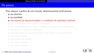 Esboço do Gráfico de uma Função
Os passos
Para esboçar o gráfico de uma função, determinaremos/verificaremos:
seu domínio;
sua paridade;
seus pontos de descontinuidade e a existência de assíntotas verticais;
suas interseções com os eixos coordenados;
seu comportamento no infinito (existência de assíntota horizontal);
existência de assíntotas oblíquas;
seus intervalos de monotonicidade (crescimento e decrescimento);
seus extremantes;
seus pontos de inflexão
suas concavidades;
seu esboço gráfico.
2 CETEC Paulo Henrique Ribeiro do Nascimento 01/06/2022
 