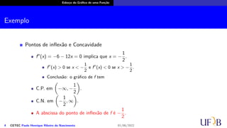 Esboço do Gráfico de uma Função
Exemplo
Pontos de inflexão e Concavidade
f′′
(x) = −6 − 12x = 0 implica que x = −
1
2
.
f′′
(x) > 0 se x < −
1
2
e f′′
(x) < 0 se x > −
1
2
.
Conclusão: o gráfico de f tem
C.P. em
(
−∞, −
1
2
)
.
C.N. em
(
−
1
2
, ∞
)
.
A abscissa do ponto de inflexão de f é −
1
2
.
4 CETEC Paulo Henrique Ribeiro do Nascimento 01/06/2022
 