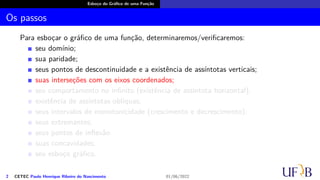 Esboço do Gráfico de uma Função
Os passos
Para esboçar o gráfico de uma função, determinaremos/verificaremos:
seu domínio;
sua paridade;
seus pontos de descontinuidade e a existência de assíntotas verticais;
suas interseções com os eixos coordenados;
seu comportamento no infinito (existência de assíntota horizontal);
existência de assíntotas oblíquas;
seus intervalos de monotonicidade (crescimento e decrescimento);
seus extremantes;
seus pontos de inflexão
suas concavidades;
seu esboço gráfico.
2 CETEC Paulo Henrique Ribeiro do Nascimento 01/06/2022
 