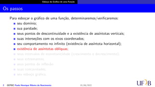 Esboço do Gráfico de uma Função
Os passos
Para esboçar o gráfico de uma função, determinaremos/verificaremos:
seu domínio;
sua paridade;
seus pontos de descontinuidade e a existência de assíntotas verticais;
suas interseções com os eixos coordenados;
seu comportamento no infinito (existência de assíntota horizontal);
existência de assíntotas oblíquas;
seus intervalos de monotonicidade (crescimento e decrescimento);
seus extremantes;
seus pontos de inflexão
suas concavidades;
seu esboço gráfico.
2 CETEC Paulo Henrique Ribeiro do Nascimento 01/06/2022
 