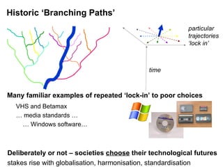 Historic ‘Branching Paths’ Many familiar examples of repeated ‘lock-in’ to poor choices VHS and Betamax …  media standards … …  Windows software… Deliberately or not – societies  choose  their technological futures stakes rise with globalisation, harmonisation, standardisation time particular trajectories  ‘ lock in’ 