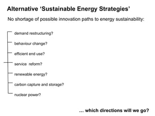  No shortage of possible innovation paths to energy sustainability: demand restructuring? behaviour change? efficient end use? service  reform? renewable energy? carbon capture and storage? nuclear power? Alternative ‘Sustainable Energy Strategies’   …  which directions will we go?  