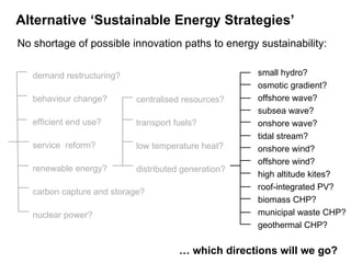   No shortage of possible innovation paths to energy sustainability: demand restructuring? behaviour change? efficient end use? service  reform? renewable energy? carbon capture and storage? nuclear power? centralised resources? transport fuels? low temperature heat? distributed generation? small hydro? osmotic gradient? offshore wave? subsea wave? onshore wave? tidal stream? onshore wind? offshore wind? high altitude kites? roof-integrated PV? biomass CHP? municipal waste CHP? geothermal CHP? Alternative ‘Sustainable Energy Strategies’   …  which directions will we go?  