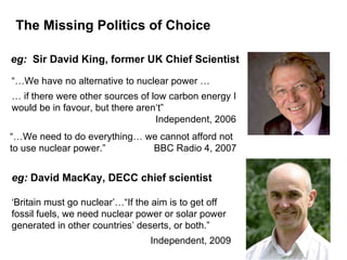 The Missing Politics of Choice “… We have no alternative to nuclear power …  …  if there were other sources of low carbon energy I would be in favour, but there aren‘t”     Independent, 2006 eg:  Sir David King, former UK Chief Scientist “… We need to do everything… we cannot afford not to use nuclear power.”     BBC Radio 4, 2007 eg:  David MacKay, DECC chief scientist ‘ Britain must go nuclear’…“If the aim is to get off fossil fuels, we need nuclear power or solar power generated in other countries’ deserts, or both.”  Independent, 2009 