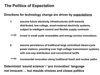 The Politics of Expectation 1:  assume future electricity infrastructures shift towards  distributed, low-voltage, smart-metered electricity systems,  subject to intelligent control and flexible supply contracts Directions for technology change are driven by  expectations invest in small scale renewables and energy service innovations 2:  assume persistence of traditional large centralised steam-cycle  power stations, presiding over high-voltage transmission systems,  with one-way distribution and conventional tariffs incremental innovation along traditional fossil and nuclear paths Determinist ‘sound science’ / ‘pro innovation’ language  not innocent … but moulds choices and closes politics 