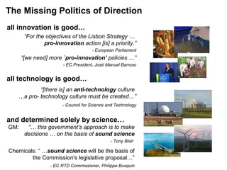 The Missing Politics of Direction all technology is good… all innovation is good… “ For the objectives of the Lisbon Strategy …  pro-innovation  action [is] a priority.” - European Parliament “ [we need] more  `pro-innovation’  policies …” - EC President, José Manuel Barroso and determined solely by science…   “ [there is] an  anti-technology  culture  … a pro- technology culture must be created…”   -  Council for Science and Technology GM:  “… this government's approach is to make decisions … on the basis of  sound science     - Tony Blair  Chemicals: “ … sound science  will be the basis of the Commission's legislative proposal…” - EC RTD Commissioner, Philippe Busquin 