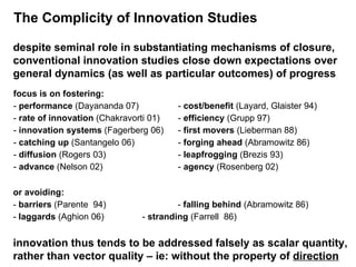 The Complicity of Innovation Studies despite seminal role in substantiating mechanisms of closure, conventional innovation studies close down expectations over general dynamics (as well as particular outcomes) of progress focus is on fostering: -  performance  (Dayananda 07)  -  cost/benefit  (Layard, Glaister 94)  -  rate of innovation  (Chakravorti 01) -  efficiency  (Grupp 97) -  innovation systems  (Fagerberg 06) -  first movers  (Lieberman 88) -  catching up  (Santangelo 06) -  forging ahead  (Abramowitz 86)   -  diffusion  (Rogers 03)  -  leapfrogging  (Brezis 93)  -  advance  (Nelson 02) -  agency  (Rosenberg 02) or avoiding: -  barriers  (Parente  94) -  falling behind  (Abramowitz 86) -  laggards  (Aghion 06)  -  stranding  (Farrell  86) innovation thus tends to be addressed falsely as scalar quantity,  rather than vector quality – ie: without the property of  direction 
