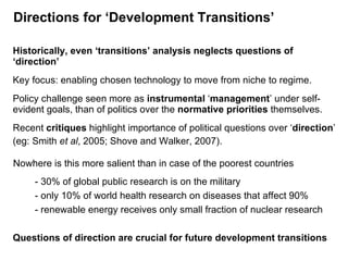 Directions for ‘Development Transitions’ Historically, even ‘transitions’ analysis neglects questions of ‘direction’ Key focus: enabling chosen technology to move from niche to regime. Policy challenge seen more as  instrumental  ‘ management ’ under self-evident goals, than of politics over the  normative priorities  themselves. Recent  critiques  highlight importance of political questions over ‘ direction ’ (eg: Smith  et al , 2005; Shove and Walker, 2007). Nowhere is this more salient than in case of the poorest countries - 30% of global public research is on the military - only 10% of world health research on diseases that affect 90% - renewable energy receives only small fraction of nuclear research Questions of direction are crucial for future development transitions  