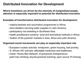 Distributed Innovation for Development Where transitions are driven by the interests of marginalised people, attention is especially important to potential for distributed innovation Examples of transformative distributed innovation for development: - malaria bednets and vaccination programmes in Africa; - slum-dwellers securing water supplies in Latin America; - participatory rice breeding  in Southeast Asia; - health practitioners combine  local and biomedical methods in Africa; - ‘bottom of the pyramid’ markets in Asia, Africa and Latin America. Organised social movements can play an especially important role -  European nuclear activists: windpower, green housing, fuel poverty; - S. African HIV activists: affordable medicines and healthcare;  -  Indian ‘Honey Bee Network’ of grassroots entrepreneurs:    palm tree climbing; bicycle-powered washing; open source IP-sharing .  
