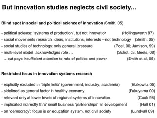 Blind spot in social and political science of innovation   (Smith, 05)  political science:  ‘systems of production’, but not innovation  (Hollingsworth 97) social movements research: ideas, institutions, interests – not technology  (Smith, 05) social studies of technology: only general ‘pressure’  (Poel, 00; Jamison, 99)   multi-level model  acknowledges role …  (Schot, 03; Geels, 08)  … but pays insufficient attention to role of politics and power  (Smith et al, 05) But innovation studies neglects civil society… Restricted focus in innovation systems research - explicitly excluded in ‘triple helix’ (government, industry, academia)  (Etzkowitz 05) - sidelined as general factor in healthy economy  (Fukuyama 00)  - relevant only at lower levels of regional systems of innovation  (Cook 98) - implicated indirectly thro’ small business ‘partnerships’  in development  (Hall 01) on ‘democracy’: focus is on education system, not civil society  (Lundvall 09) 