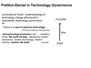 time Politics-Denial in Technology Governance PAST FUTURE conventional ‘linear’ understandings of technology change still prevail in mainstream technology governance eg:   “history is a  race to advance technology ”   - UK Royal Academy of Engineering ‘ anti-technology protestors ’ are “… members of the  'flat earth society’ , opposed to modern economics, modern technology, modern science,  modern life itself .”  – UN DDG  