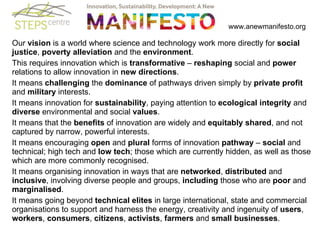   www.anewmanifesto.org Our  vision  is a world where science and technology work more directly for  social justice ,  poverty alleviation  and the  environment .  This requires innovation which is  transformative  –  reshaping  social and  power  relations to allow innovation in  new directions .  It means  challenging  the  dominance  of pathways driven simply by  private profit  and  military  interests.  It means innovation for  sustainability , paying attention to  ecological integrity  and  diverse  environmental and social  values .  It means that the  benefits  of innovation are widely and  equitably shared , and not captured by narrow, powerful interests.  It means encouraging  open  and  plural  forms of innovation  pathway  –  social  and technical; high tech and  low tech ; those which are currently hidden, as well as those which are more commonly recognised.  It means organising innovation in ways that are  networked ,  distributed  and  inclusive , involving diverse people and groups,  including  those who are  poor  and  marginalised .  It means going beyond  technical elites  in large international, state and commercial organisations to support and harness the energy, creativity and ingenuity of  users ,  workers ,  consumers ,  citizens ,  activists ,  farmers  and  small businesses .  