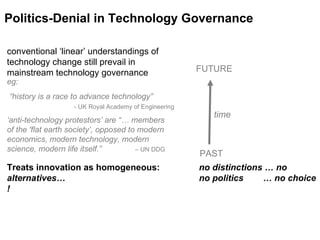 time Politics-Denial in Technology Governance PAST FUTURE conventional ‘linear’ understandings of technology change still prevail in mainstream technology governance eg:   “history is a race to advance technology”   - UK Royal Academy of Engineering ‘anti-technology protestors’ are “… members  of the 'flat earth society’, opposed to modern economics, modern technology, modern science, modern life itself.”  – UN DDG  Treats innovation as homogeneous:  no distinctions … no alternatives…  no politics  … no choice ! 