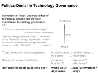 time Politics-Denial in Technology Governance PAST FUTURE conventional ‘linear’ understandings of technology change still prevail in mainstream technology governance eg:   “history is a race to advance technology”   - UK Royal Academy of Engineering ‘anti-technology protestors’ are “… members  of the 'flat earth society’, opposed to modern economics, modern technology, modern science, modern life itself.”  – UN DDG  Treats innovation as homogeneous:  no distinctions … no alternatives …  no politics  … no choice ! Scope for debate restricted to: yes or no?  … how much?  how fast?’  … who leads? Seriously neglects questions over:  which way?  …what alternatives?  says who?  …why?   