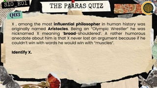 THE PAARAS QUIZ
X , among the most influential philosopher in human history was
originally named Aristocles. Being an “Olympic Wrestler” he was
nicknamed X meaning ‘broad-shouldered’. A rather humorous
anecdote about him is that X never lost an argument because if he
couldn’t win with words he would win with “muscles”.
Identify X.
 
