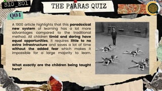 THE PAARAS QUIZ
A 1900 article highlights that this paradoxical
new system of learning has a lot more
advantages compared to the traditional
method. All children timid and daring have
equal opportunities, it requires little to no
extra infrastructure and saves a lot of time
without the added fear which makes it
impossible for a large majority to learn.
What exactly are the children being taught
here?
 