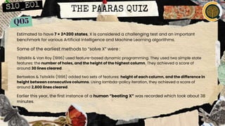 THE PAARAS QUIZ
Estimated to have 7 × 2^200 states, X is considered a challenging test and an important
benchmark for various Artificial Intelligence and Machine Learning algorithms.
Some of the earliest methods to “solve X” were :
Tsitsiklis & Van Roy (1996) used feature-based dynamic programming. They used two simple state
features: the number of holes, and the height of the highest column. They achieved a score of
around 30 lines cleared.
Bertsekas & Tsitsiklis (1996) added two sets of features: height of each column, and the difference in
height between consecutive columns. Using lambda-policy iteration, they achieved a score of
around 2,800 lines cleared.
Earlier this year, the first instance of a human “beating X” was recorded which took about 38
minutes.
ID X.
 