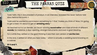 THE PAARAS QUIZ
Todd Yellin, the X vice president of product, in an interview, revealed the never-before-told
story behind the iconic Y.
Todd said he wanted to commission something for Y that "makes you think of 'Wow, I'm going
to get a treat. I'm about to get an amazing story.’”
He reached out to Lon Bender, an Oscar-winning sound editor who tried all kinds of different
sounds, for instance, a door opening, strange instruments and even a goat bleating.
For a while they settled on the goat thinking it was their own version of Leo the Lion.
In the end, X settled on what you hear today – which is actually a wedding band knocking on
a cabinet.
ID X and Y.
 