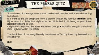 THE PAARAS QUIZ
X has been all the rage over social media and has the entire world dancing
to its tune.
It is said to be an adaption from a poem written by famous Iranian poet
Bijan. Also its distinctive style can be attributed to it being a prominent
persian folklore as well.
Originally composed by Iran's Khatereh Group, X was first sung in a choir of
Girls High School in the 1950s.
The hook line of the song literally translates to 'Oh my love, my beloved, my
sweet love!’
ID X.
 