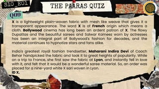 THE PAARAS QUIZ
X is a lightweight plain-woven fabric with mesh like weave that gives it a
transparent appearance. The word X is of French origin which means a
cloth. Bollywood cinema has long been an ardent patron of X. The flowy
Dupattas and the beautiful sarees and Salwar Kameez worn by actresses
has been an integral part of Bollywood's fashion for decades, and the
material continues to hypnotize stars and fans alike.
India's greatest royal fashion trendsetter, Maharani Indira Devi of Cooch
Behar handpicked the fabric and took it to great heights of popularity. While
on a trip to France, she first saw the fabric at Lyon, and instantly fell in love
with it, and felt that it would be a wonderful saree material. So, an order was
placed for a nine-yard white X sari woven in Lyon.
ID X.
 