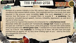 THE PAARAS QUIZ
Workers of a certain industry in the 19th century were victims of the terrible work
conditions that existed before unions. The materials and the chemicals that were
required in the process were incredibly toxic. One such chemical X was so
harmful that the fumes of it caused them to acquire Y , a syndrome. The
symptoms included slurred speech, tremors, irritability, depression, as well as a
myriad of other issues.
This syndrome inspired the creation of a character for a very famous novel.
Bleached white skin coupled with fantastically orange hair, frizzed to perfection.
His eyes are outlined in corals, blues, pinks and greens—framed with white lashes
and punctuated with vibrant green eyes. “I wanted him to have electrified kind of
eyes, as if the X —the madness—is coming out of them. We also had one pupil
painted ever so slightly off. So, he’s never looking right at you.” said by the actor
who played this character.
ID X and Y.
 