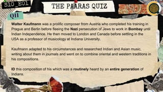 THE PAARAS QUIZ
Walter Kaufmann was a prolific composer from Austria who completed his training in
Prague and Berlin before fleeing the Nazi persecution of Jews to work in Bombay until
Indian Independence. He then moved to London and Canada before settling in the
USA as a professor of musicology at Indiana University.
Kaufmann adapted to his circumstances and researched Indian and Asian music,
writing about them in journals and went on to combine oriental and western traditions in
his compositions.
ID this composition of his which was a routinely heard by an entire generation of
Indians.
 
