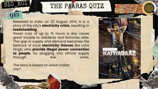 THE PAARAS QUIZ
Released in India on 22 August 2014, it is a
story of the city's electricity crisis, resulting in
loadshedding.
Power cuts of up to 15 hours a day cause
great trouble to residents and factories alike.
This gap in supply and demand becomes the
bedrock of local electricity thieves like Loha
Singh, who provide illegal power connection
to people, by plugging into official supply
through live wires.
The story is based on which indian
city?
 