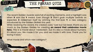THE PAARAS QUIZ
The recent Golden Awards were full of exciting moments, and a highlight was
when X won the Y Award. Even though X didn't grab multiple awards as
expected, X redeemed itself by winning the first-ever Y, a new category
introduced by the Golden Globes this year.
While receiving the award, the creators said, “Last but not least, thank you so
much to the Golden Globes for creating an award that celebrates movie
fans. This is a movie about <redacted>, but it's also a movie about humans.
It's about you. We made it for you, and we made it with love. Thank you for
loving it back.”
What movie and which new category?
 