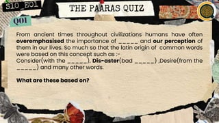 THE PAARAS QUIZ
From ancient times throughout civilizations humans have often
overemphasised the importance of _____ and our perception of
them in our lives. So much so that the latin origin of common words
were based on this concept such as :-
Consider(with the _____), Dis-aster(bad _____) ,Desire(from the
_____) and many other words.
What are these based on?
 