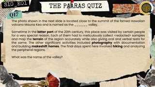 THE PAARAS QUIZ
The photo shown in the next slide is located close to the summit of the famed Hawaiian
volcano Mauna Kea and is named as the ______ valley.
Sometime in the latter part of the 20th century, this place was visited by certain people
for a very special reason. Each of them had to meticulously collect <redacted> samples
and map the terrain of the region accurately while also giving oral and verbal tests for
the same. The other significant activities included photography with documentation
and building makeshift homes. The final days spent here involved hiking and analyzing
the peripheral regions.
What was the name of the valley?
 