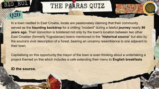 THE PAARAS QUIZ
In a town nestled in East Croatia, locals are passionately claiming that their community
served as the haunting backdrop for a chilling “incident” during a fateful journey nearly 90
years ago. Their conviction is bolstered not only by the town's location between two other
East Croatian (formerly Yugoslavian) towns mentioned in the “historical source” but also by
the source's vivid description of a forest, bearing an uncanny resemblance to one adjacent to
their town.
Capitalising on this opportunity the mayor of the town is even thinking about a undertaking a
project themed on this which includes a cafe extending their menu to English breakfasts
ID the source.
 