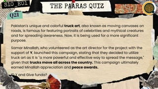 THE PAARAS QUIZ
Pakistan's unique and colorful truck art, also known as moving canvases on
roads, is famous for featuring portraits of celebrities and mythical creatures
and for spreading awareness. Now, it is being used for a more significant
purpose.
Samar Minallah, who volunteered as the art director for the project with the
support of Y, launched this campaign, stating that they decided to utilize
truck art as it is "a more powerful and effective way to spread the message,"
given that trucks move all across the country. This campaign ultimately
earned Minallah appreciation and peace awards.
ID Y and Give funda?
 