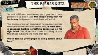 THE PAARAS QUIZ
Sebastian D'Souza was the only photographer to take
pictures of X, and it was this image along with his
testimony that played a crucial role in the trial.
This image of a man dominated newspapers across
the world with accessories on his wrist, a black short,
a backpack holding something dangerous on his
right hand. The close shot made a chilling picture
that shook India and the world that day.
Which famous photograph is being talked about
here ?
 