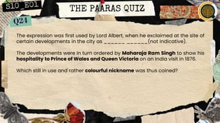 THE PAARAS QUIZ
The expression was first used by Lord Albert, when he exclaimed at the site of
certain developments in the city as ______ ______(not indicative).
The developments were in turn ordered by Maharaja Ram Singh to show his
hospitality to Prince of Wales and Queen Victoria on an India visit in 1876.
Which still in use and rather colourful nickname was thus coined?
 
