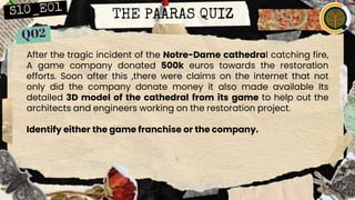 THE PAARAS QUIZ
After the tragic incident of the Notre-Dame cathedral catching fire,
A game company donated 500k euros towards the restoration
efforts. Soon after this ,there were claims on the internet that not
only did the company donate money it also made available Its
detailed 3D model of the cathedral from its game to help out the
architects and engineers working on the restoration project.
Identify either the game franchise or the company.
 