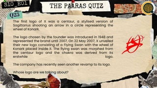 THE PAARAS QUIZ
The first logo of X was a centaur, a stylised version of
Sagittarius shooting an arrow in a circle representing the
wheel of Konark.
The logo chosen by the founder was introduced in 1948 and
represented the brand until 2007. On 22 May 2007, X unveiled
their new logo consisting of a Flying Swan with the wheel of
Konark placed inside it. The flying swan was morphed from
the centaur logo and the chakra was derived from its
erstwhile logo.
The company has recently seen another revamp to its logo.
Whose logo are we talking about?
 