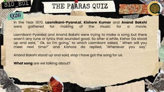 THE PAARAS QUIZ
In the Year 1970. Laxmikant-PyareLal, Kishore Kumar and Anand Bakshi
were gathered for making of the music for a movie.
Laxmikant-Pyarelal and Anand Bakshi were trying to make a song but there
wasn't any tune or lyrics that sounded good. So after a while, Kishor Da stood
up and said, " Ok, so I'm going." to which Laxmikant asked, " When will you
meet next time?" and Kishore da replied, "Whenever you say".
Anand Bakshi stood up and said, stop I have got the song for us.
What song are we talking about?
 