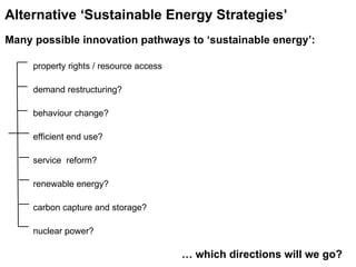 property rights / resource access demand restructuring? behaviour change? efficient end use? service  reform? renewable energy? carbon capture and storage? nuclear power?   …  which directions will we go?  Alternative ‘Sustainable Energy Strategies’   Many possible innovation pathways to ‘sustainable energy’: 