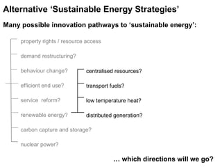 centralised resources? transport fuels? low temperature heat? distributed generation?   …  which directions will we go?  Alternative ‘Sustainable Energy Strategies’   Many possible innovation pathways to ‘sustainable energy’: property rights / resource access demand restructuring? behaviour change? efficient end use? service  reform? renewable energy? carbon capture and storage? nuclear power? 