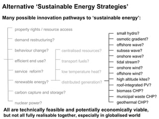centralised resources? transport fuels? low temperature heat? distributed generation? small hydro? osmotic gradient? offshore wave? subsea wave? onshore wave? tidal stream? onshore wind? offshore wind? high altitude kites? roof-integrated PV? biomass CHP? municipal waste CHP? geothermal CHP? Alternative ‘Sustainable Energy Strategies’   Many possible innovation pathways to ‘sustainable energy’: All are technically feasible and potentially economically viable,  but not all fully realisable together, especially in globalised world  property rights / resource access demand restructuring? behaviour change? efficient end use? service  reform? renewable energy? carbon capture and storage? nuclear power? 