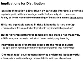 Implications for Distribution   Ensuring equitable spread in risks & benefits is hard enough  – ‘ trickle down’ for single technological path (eg: industrial agriculture)   But for different pathways: complexity and stakes rise massively  –  GM crops; marker assist; industrial / eco / participatory breeding   Innovation paths of marginal people are the most excluded    – co-ops; green housing; community sanitation; farmer first; Honey Bee   Existing innovation paths driven by particular interests & priorities   –  private profit, military advantage, intellectual property, rich consumers Falsity of linear technical understanding of innovation means  this matters  ‘ One track race’ development rhetorics undermine least powerful  –  denies democratic challenge: accountability, criticism, alternatives 