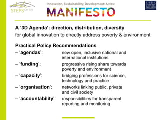   A ‘3D Agenda’: direction, distribution, diversity   for global innovation to directly address poverty & environment   Practical Policy Recommendations  – ‘ agendas ’:  new open, inclusive national and  international institutions  – ‘ funding ’:  progressive rising share towards  poverty and environment  – ‘ capacity ’:  bridging professions for science,  technology and practice  – ‘ organisation ’:  networks linking public, private  and civil society  – ‘ accountability ’: responsibilities for transparent  reporting and monitoring 