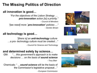 The Missing Politics of Direction all technology is good… all innovation is good… “ For the objectives of the Lisbon Strategy …  pro-innovation  action [is] a priority.” - Council of Ministers “ [we need] more  `pro-innovation’  policies …” - Gordon Brown and determined solely by science…   “ [there is] an  anti-technology  culture  … a pro- technology culture must be created…”   -  Council for Science and Technology GM:  “… this government's approach is to make decisions … on the basis of  sound science     - Tony Blair  Chemicals: “ … sound science  will be the basis of the Commission's legislative proposal…” - European Commission 