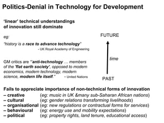 time Politics-Denial in Technology for Development PAST FUTURE ‘ linear’ technical understandings  of innovation still dominate eg: “history is a  race to advance technology ”   - UK Royal Academy of Engineering GM critics are  “‘ anti-technology  … members of the  'flat earth society’ , opposed to modern economics, modern technology, modern science,  modern life itself .”  -  United Nations  Fails to appreciate importance of non-technical forms of innovation –  creative     ( eg: music in UK &many sub-Saharan African nations ) –  cultural    ( eg: gender relations transforming livelihoods )  –  organisational   ( eg: new regulations or contractual forms for services ) –  behavioural   ( eg: energy use and mobility expectations ) –  political   ( eg: property rights, land tenure, educational access ) 