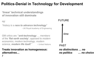 time PAST FUTURE Treats innovation as homogeneous:  no distinctions … no alternatives…  no politics  … no choice ! Politics-Denial in Technology for Development ‘ linear’ technical understandings  of innovation still dominate eg: “history is a  race to advance technology ”   - UK Royal Academy of Engineering GM critics are  “‘ anti-technology  … members of the  'flat earth society’ , opposed to modern economics, modern technology, modern science,  modern life itself .”  -  United Nations  
