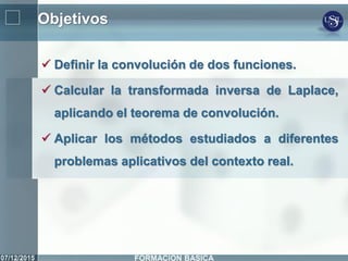 Objetivos
 Definir la convolución de dos funciones.
 Calcular la transformada inversa de Laplace,
aplicando el teorema de convolución.
 Aplicar los métodos estudiados a diferentes
problemas aplicativos del contexto real.
 